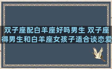 双子座配白羊座好吗男生 双子座得男生和白羊座女孩子适合谈恋爱吗